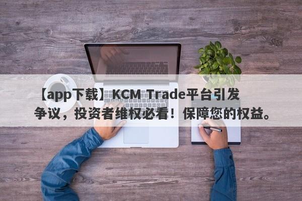 【app下载】KCM Trade平台引发争议，投资者维权必看！保障您的权益。-第1张图片-要懂汇