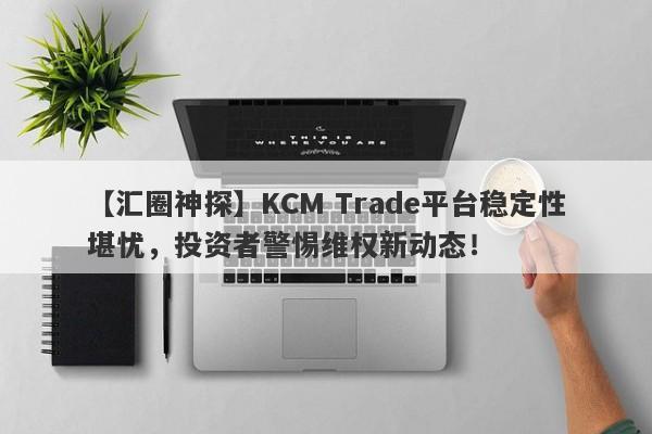 【汇圈神探】KCM Trade平台稳定性堪忧，投资者警惕维权新动态！-第1张图片-要懂汇