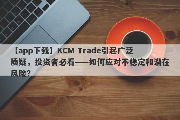 【app下载】KCM Trade引起广泛质疑，投资者必看——如何应对不稳定和潜在风险？-第1张图片-要懂汇