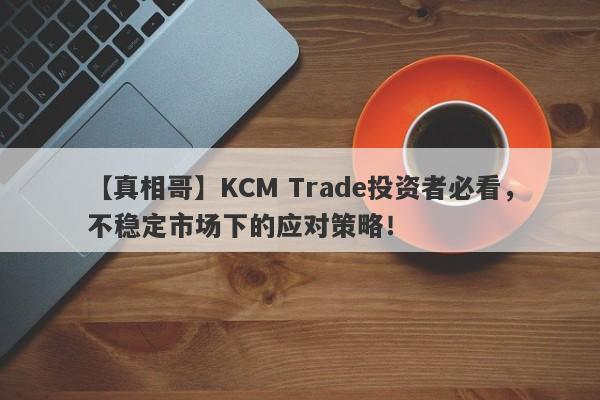 【真相哥】KCM Trade投资者必看，不稳定市场下的应对策略！-第1张图片-要懂汇