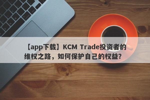 【app下载】KCM Trade投资者的维权之路，如何保护自己的权益？-第1张图片-要懂汇