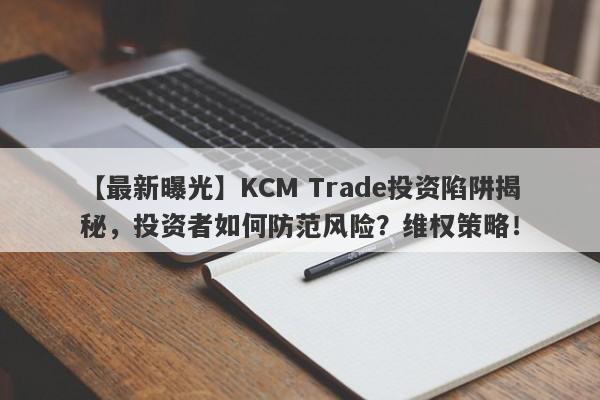 【最新曝光】KCM Trade投资陷阱揭秘，投资者如何防范风险？维权策略！-第1张图片-要懂汇