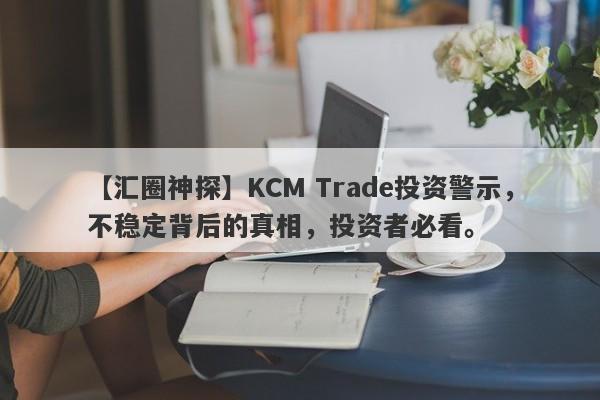 【汇圈神探】KCM Trade投资警示，不稳定背后的真相，投资者必看。-第1张图片-要懂汇