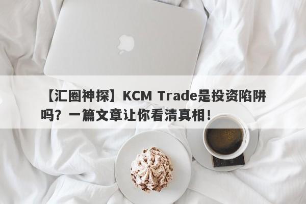 【汇圈神探】KCM Trade是投资陷阱吗？一篇文章让你看清真相！-第1张图片-要懂汇