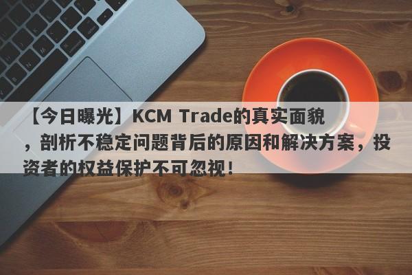 【今日曝光】KCM Trade的真实面貌，剖析不稳定问题背后的原因和解决方案，投资者的权益保护不可忽视！-第1张图片-要懂汇