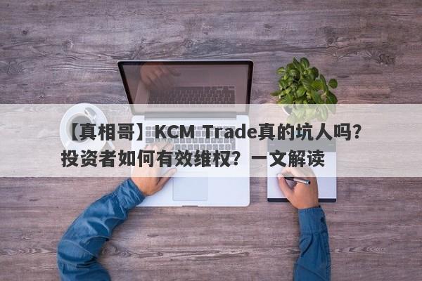 【真相哥】KCM Trade真的坑人吗？投资者如何有效维权？一文解读-第1张图片-要懂汇