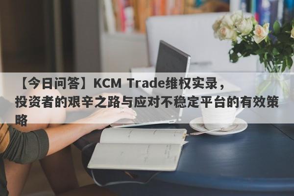 【今日问答】KCM Trade维权实录，投资者的艰辛之路与应对不稳定平台的有效策略-第1张图片-要懂汇