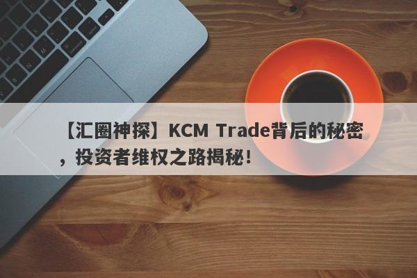 【汇圈神探】KCM Trade背后的秘密，投资者维权之路揭秘！-第1张图片-要懂汇