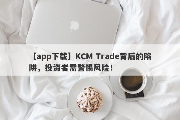 【app下载】KCM Trade背后的陷阱，投资者需警惕风险！-第1张图片-要懂汇