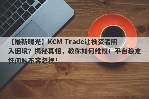 【最新曝光】KCM Trade让投资者陷入困境？揭秘真相，教你如何维权！平台稳定性问题不容忽视！-第1张图片-要懂汇