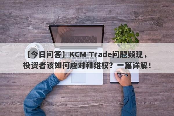 【今日问答】KCM Trade问题频现，投资者该如何应对和维权？一篇详解！-第1张图片-要懂汇