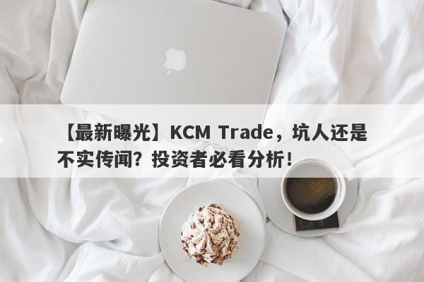 【最新曝光】KCM Trade，坑人还是不实传闻？投资者必看分析！-第1张图片-要懂汇