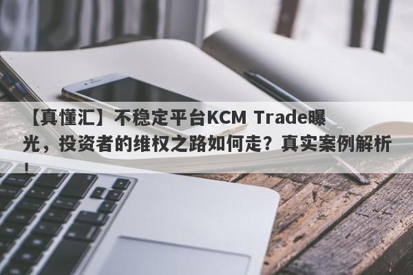 【真懂汇】不稳定平台KCM Trade曝光，投资者的维权之路如何走？真实案例解析！-第1张图片-要懂汇