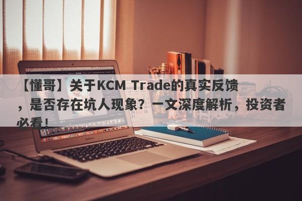 【懂哥】关于KCM Trade的真实反馈，是否存在坑人现象？一文深度解析，投资者必看！-第1张图片-要懂汇