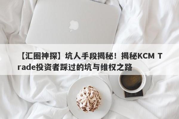 【汇圈神探】坑人手段揭秘！揭秘KCM Trade投资者踩过的坑与维权之路-第1张图片-要懂汇