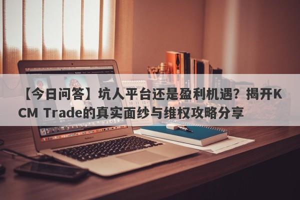 【今日问答】坑人平台还是盈利机遇？揭开KCM Trade的真实面纱与维权攻略分享-第1张图片-要懂汇