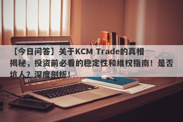 【今日问答】关于KCM Trade的真相揭秘，投资前必看的稳定性和维权指南！是否坑人？深度剖析！-第1张图片-要懂汇