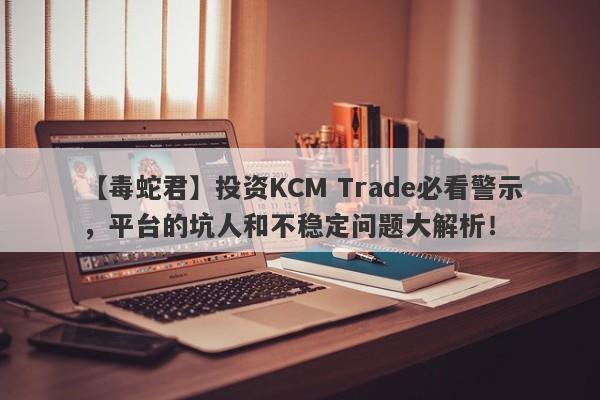 【毒蛇君】投资KCM Trade必看警示，平台的坑人和不稳定问题大解析！-第1张图片-要懂汇