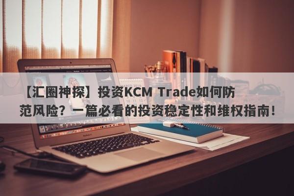 【汇圈神探】投资KCM Trade如何防范风险？一篇必看的投资稳定性和维权指南！-第1张图片-要懂汇