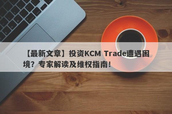 【最新文章】投资KCM Trade遭遇困境？专家解读及维权指南！-第1张图片-要懂汇