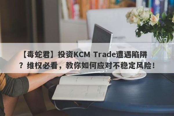 【毒蛇君】投资KCM Trade遭遇陷阱？维权必看，教你如何应对不稳定风险！-第1张图片-要懂汇