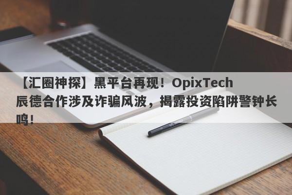 【汇圈神探】黑平台再现！OpixTech辰德合作涉及诈骗风波，揭露投资陷阱警钟长鸣！-第1张图片-要懂汇