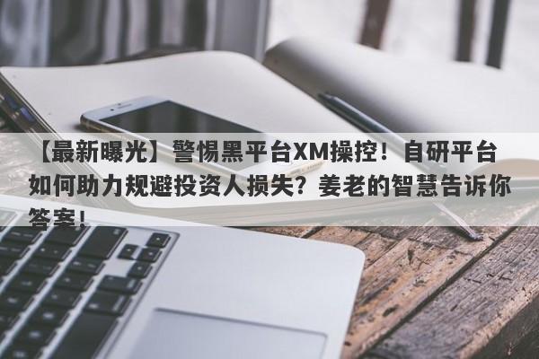 【最新曝光】警惕黑平台XM操控！自研平台如何助力规避投资人损失？姜老的智慧告诉你答案！-第1张图片-要懂汇