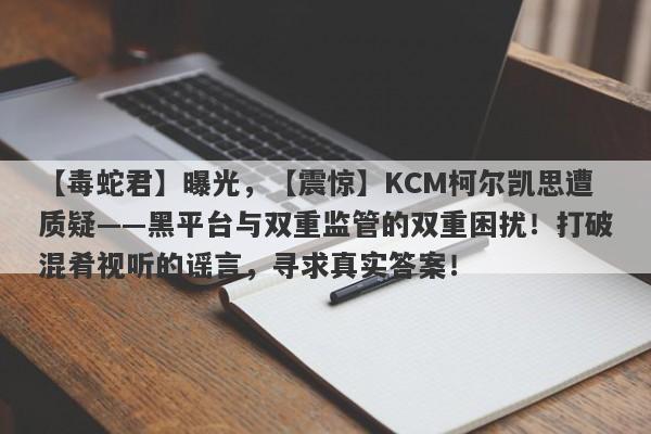 【毒蛇君】曝光，【震惊】KCM柯尔凯思遭质疑——黑平台与双重监管的双重困扰！打破混肴视听的谣言，寻求真实答案！-第1张图片-要懂汇