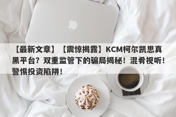 【最新文章】【震惊揭露】KCM柯尔凯思真黑平台？双重监管下的骗局揭秘！混肴视听！警惕投资陷阱！-第1张图片-要懂汇