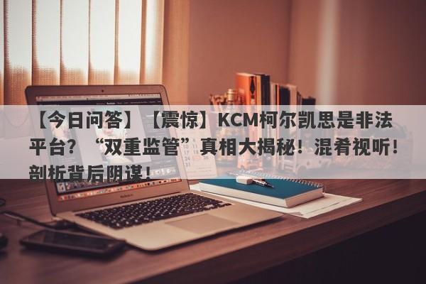 【今日问答】【震惊】KCM柯尔凯思是非法平台？“双重监管”真相大揭秘！混肴视听！剖析背后阴谋！-第1张图片-要懂汇