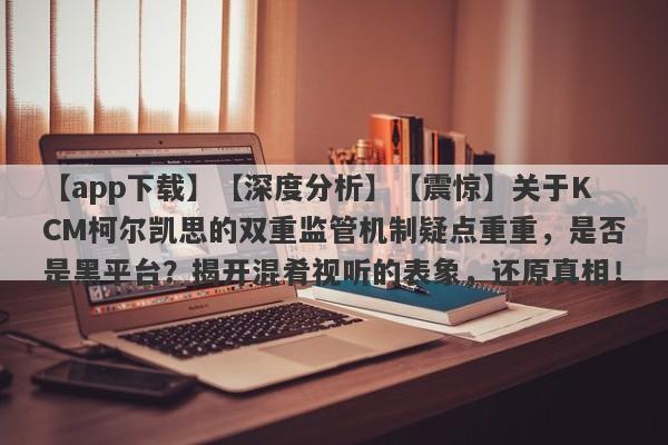 【app下载】【深度分析】【震惊】关于KCM柯尔凯思的双重监管机制疑点重重，是否是黑平台？揭开混肴视听的表象，还原真相！-第1张图片-要懂汇