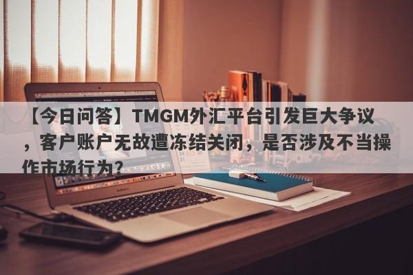 【今日问答】TMGM外汇平台引发巨大争议，客户账户无故遭冻结关闭，是否涉及不当操作市场行为？-第1张图片-要懂汇