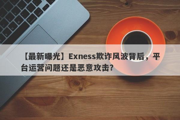 【最新曝光】Exness欺诈风波背后，平台运营问题还是恶意攻击？-第1张图片-要懂汇