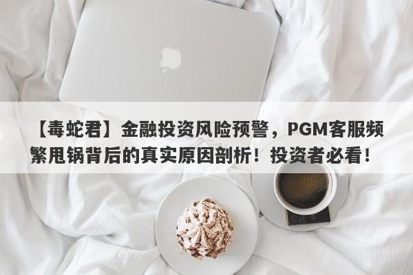 【毒蛇君】金融投资风险预警，PGM客服频繁甩锅背后的真实原因剖析！投资者必看！-第1张图片-要懂汇