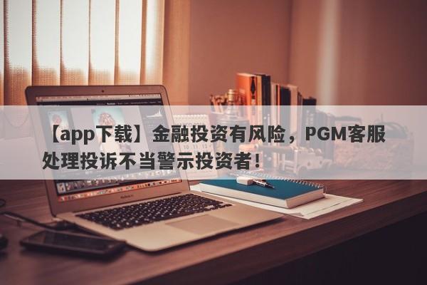 【app下载】金融投资有风险，PGM客服处理投诉不当警示投资者！-第1张图片-要懂汇