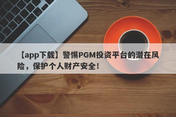 【app下载】警惕PGM投资平台的潜在风险，保护个人财产安全！-第1张图片-要懂汇