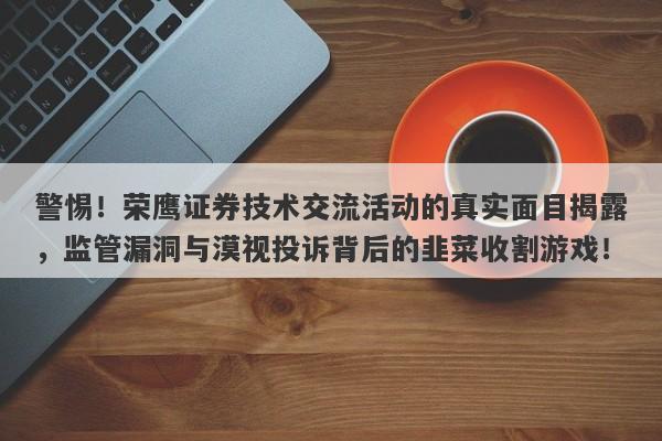 警惕！荣鹰证券技术交流活动的真实面目揭露，监管漏洞与漠视投诉背后的韭菜收割游戏！-第1张图片-要懂汇