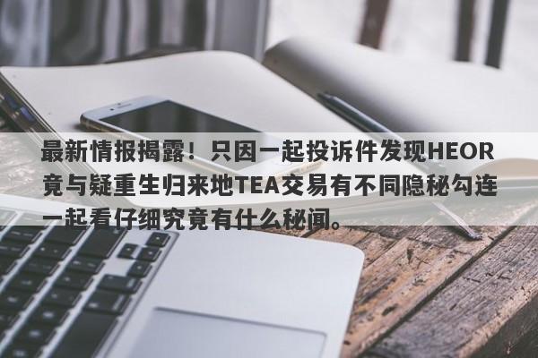 最新情报揭露！只因一起投诉件发现HEOR竟与疑重生归来地TEA交易有不同隐秘勾连一起看仔细究竟有什么秘闻。-第1张图片-要懂汇