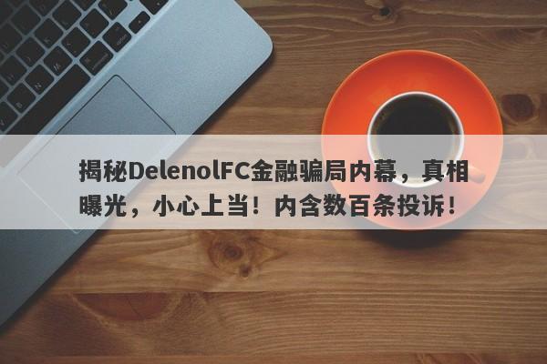 揭秘DelenolFC金融骗局内幕，真相曝光，小心上当！内含数百条投诉！-第1张图片-要懂汇