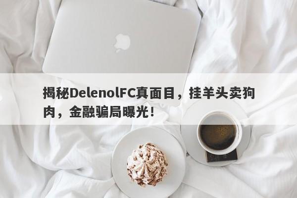 揭秘DelenolFC真面目，挂羊头卖狗肉，金融骗局曝光！-第1张图片-要懂汇