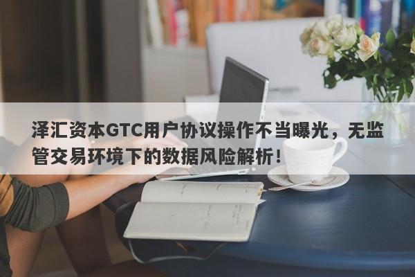 泽汇资本GTC用户协议操作不当曝光，无监管交易环境下的数据风险解析！-第1张图片-要懂汇