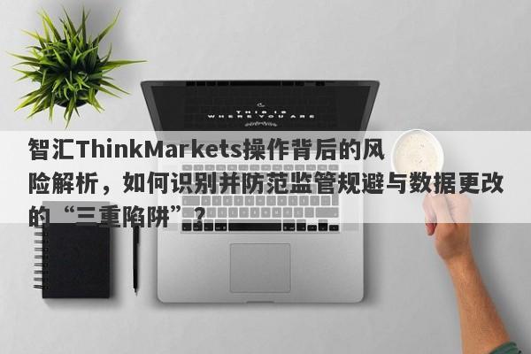 智汇ThinkMarkets操作背后的风险解析，如何识别并防范监管规避与数据更改的“三重陷阱”？-第1张图片-要懂汇