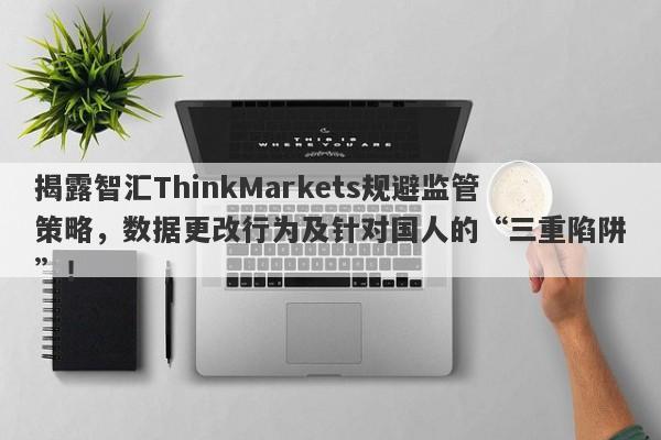 揭露智汇ThinkMarkets规避监管策略，数据更改行为及针对国人的“三重陷阱”！-第1张图片-要懂汇