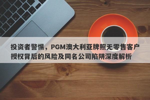 投资者警惕，PGM澳大利亚牌照无零售客户授权背后的风险及同名公司陷阱深度解析-第1张图片-要懂汇