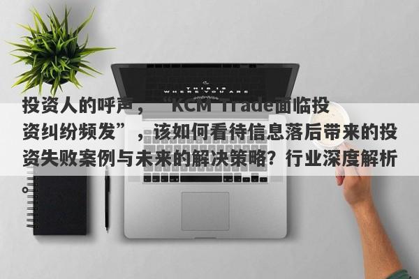 投资人的呼声，“KCM Trade面临投资纠纷频发”，该如何看待信息落后带来的投资失败案例与未来的解决策略？行业深度解析。-第1张图片-要懂汇