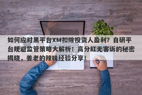 如何应对黑平台XM扣除投资人盈利？自研平台规避监管策略大解析！高分红无客诉的秘密揭晓，姜老的辣味经验分享！-第1张图片-要懂汇