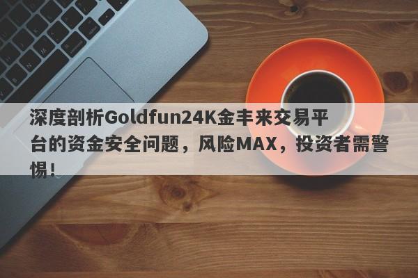 深度剖析Goldfun24K金丰来交易平台的资金安全问题，风险MAX，投资者需警惕！-第1张图片-要懂汇