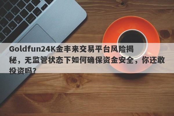 Goldfun24K金丰来交易平台风险揭秘，无监管状态下如何确保资金安全，你还敢投资吗？-第1张图片-要懂汇