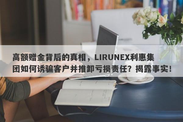 高额赠金背后的真相，LIRUNEX利惠集团如何诱骗客户并推卸亏损责任？揭露事实！-第1张图片-要懂汇