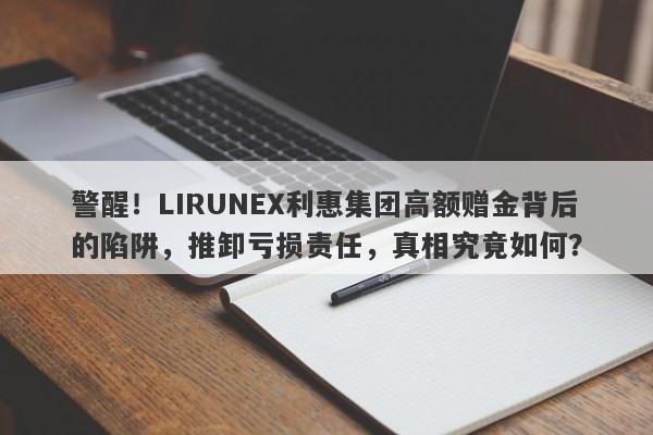 警醒！LIRUNEX利惠集团高额赠金背后的陷阱，推卸亏损责任，真相究竟如何？-第1张图片-要懂汇